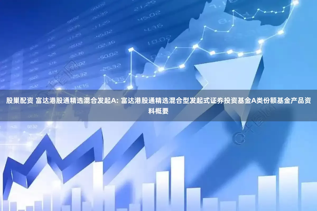 股巢配资 富达港股通精选混合发起A: 富达港股通精选混合型发起式证券投资基金A类份额基金产品资料概要