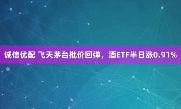 诚信优配 飞天茅台批价回弹，酒ETF半日涨0.91%