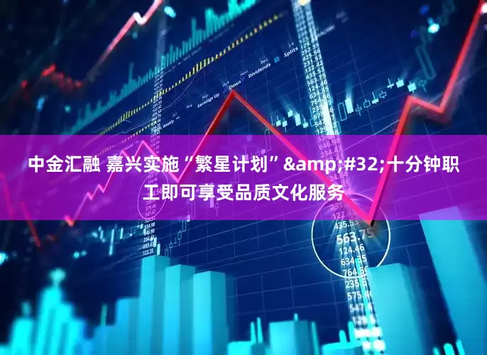 中金汇融 嘉兴实施“繁星计划”&#32;十分钟职工即可享受品质文化服务