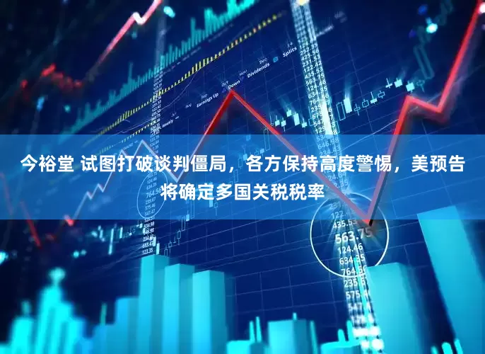 今裕堂 试图打破谈判僵局，各方保持高度警惕，美预告将确定多国关税税率