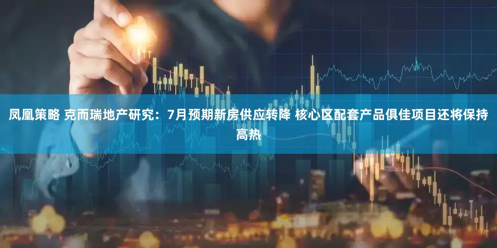 凤凰策略 克而瑞地产研究：7月预期新房供应转降 核心区配套产品俱佳项目还将保持高热