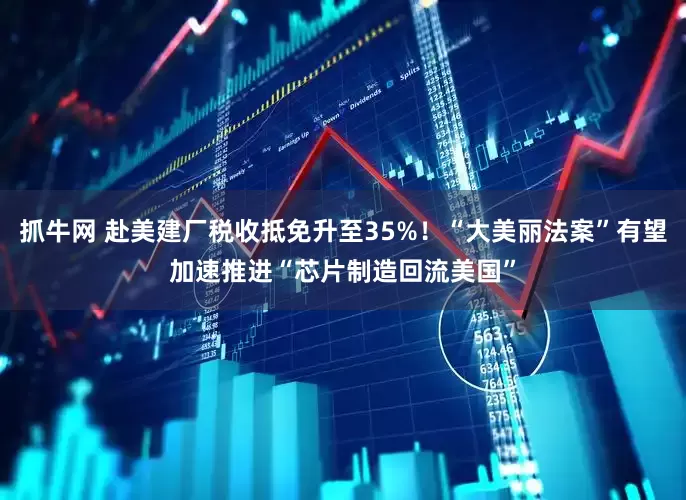 抓牛网 赴美建厂税收抵免升至35%！“大美丽法案”有望加速推进“芯片制造回流美国”
