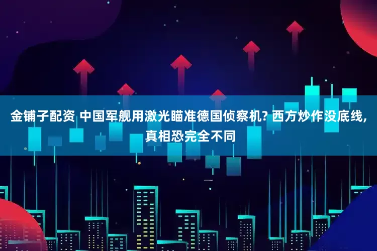 金铺子配资 中国军舰用激光瞄准德国侦察机? 西方炒作没底线, 真相恐完全不同