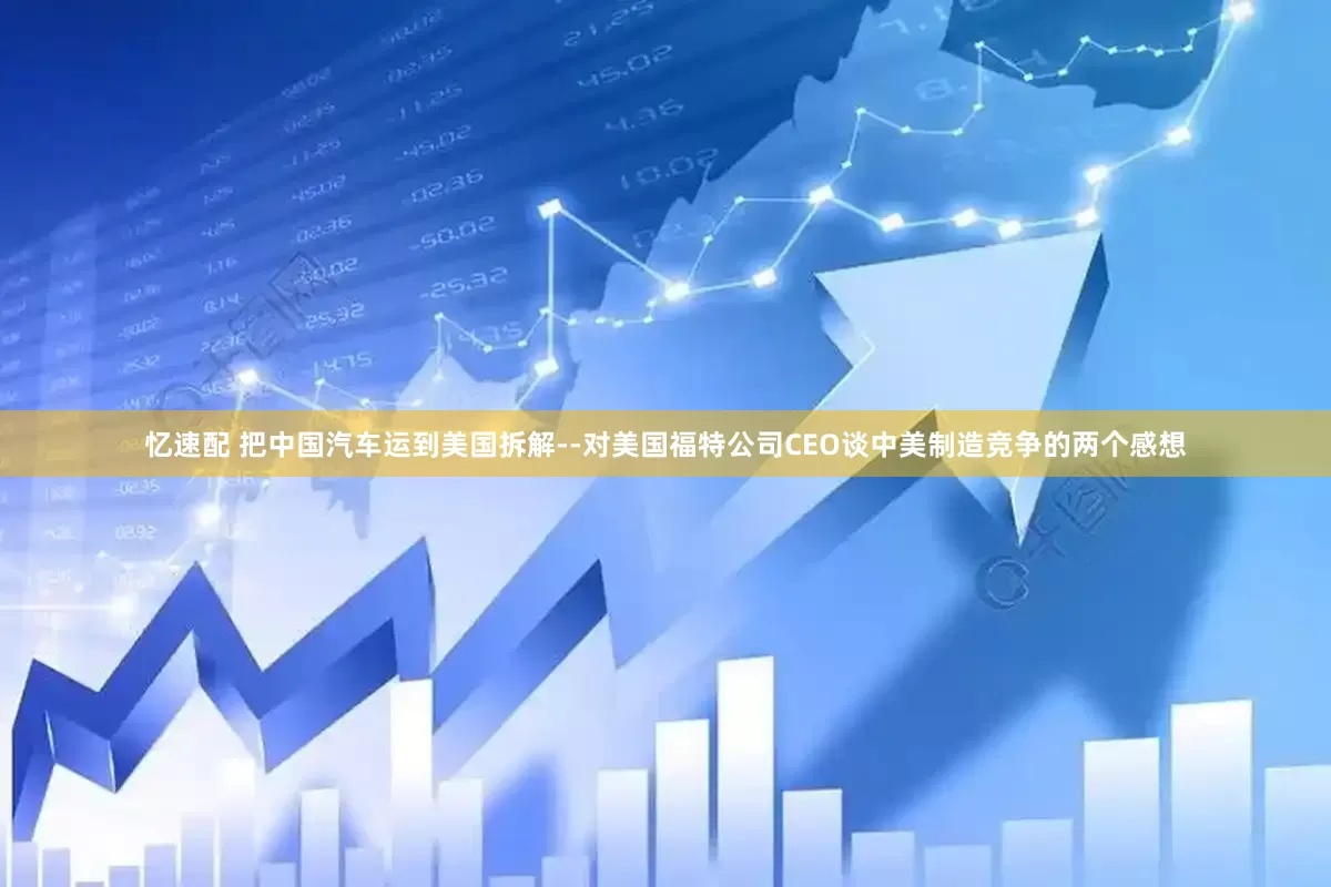 忆速配 把中国汽车运到美国拆解--对美国福特公司CEO谈中美制造竞争的两个感想