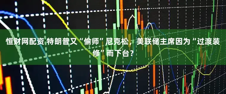 恒财网配资 特朗普又“偷师”尼克松，美联储主席因为“过渡装修”而下台？