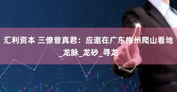 汇利资本 三僚曾真君：应邀在广东梅州爬山看地_龙脉_龙砂_寻龙