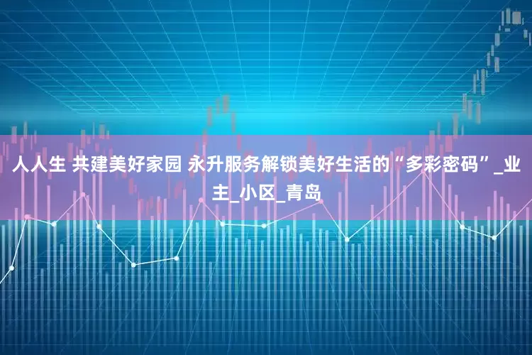 人人生 共建美好家园 永升服务解锁美好生活的“多彩密码”_业主_小区_青岛
