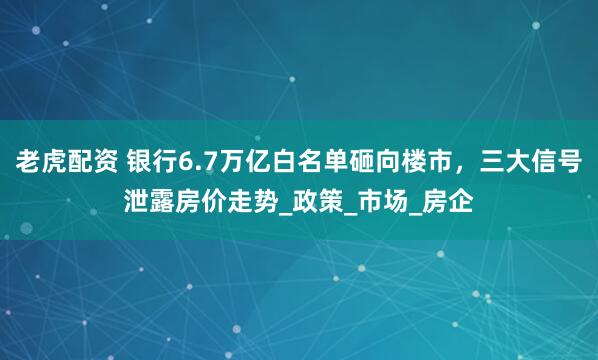 老虎配资 银行6.7万亿白名单砸向楼市，三大信号泄露房价走势_政策_市场_房企