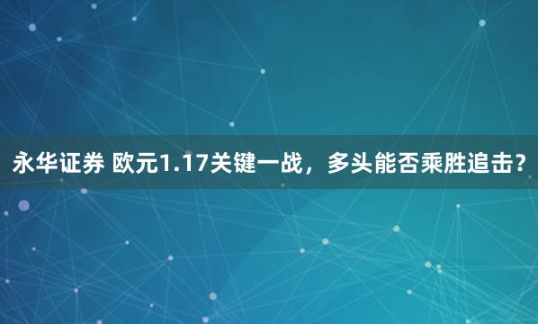 永华证券 欧元1.17关键一战，多头能否乘胜追击？