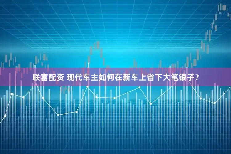 联富配资 现代车主如何在新车上省下大笔银子？
