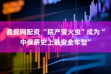 盈股网配资 “皖产萤火虫”成为“中保研史上最安全车型”