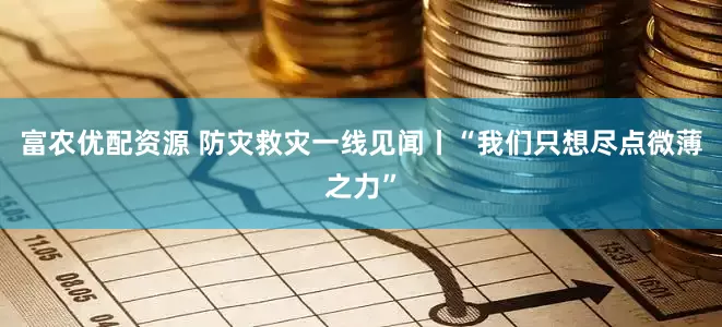 富农优配资源 防灾救灾一线见闻丨“我们只想尽点微薄之力”
