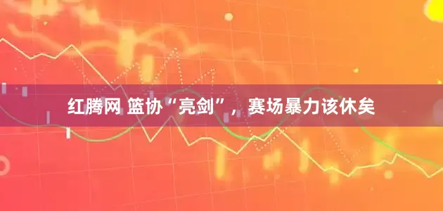 红腾网 篮协“亮剑”，赛场暴力该休矣