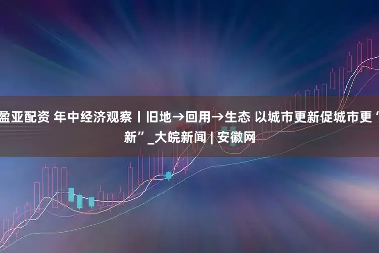 盈亚配资 年中经济观察丨旧地→回用→生态 以城市更新促城市更“新”_大皖新闻 | 安徽网