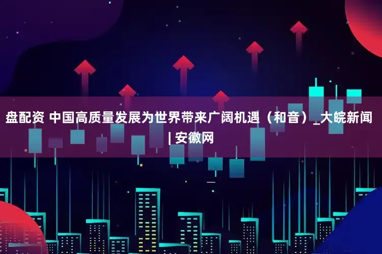 盘配资 中国高质量发展为世界带来广阔机遇（和音）_大皖新闻 | 安徽网