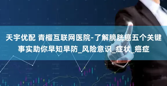 天宇优配 青榴互联网医院-了解膀胱癌五个关键事实助你早知早防_风险意识_症状_癌症