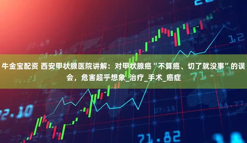 牛金宝配资 西安甲状腺医院讲解：对甲状腺癌“不算癌、切了就没事”的误会，危害超乎想象_治疗_手术_癌症