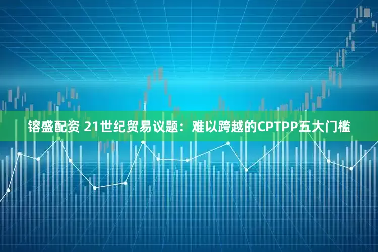 镕盛配资 21世纪贸易议题：难以跨越的CPTPP五大门槛
