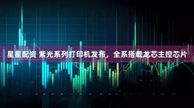 星星配资 紫光系列打印机发布，全系搭载龙芯主控芯片