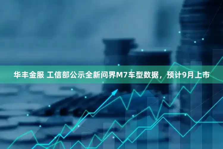华丰金服 工信部公示全新问界M7车型数据，预计9月上市