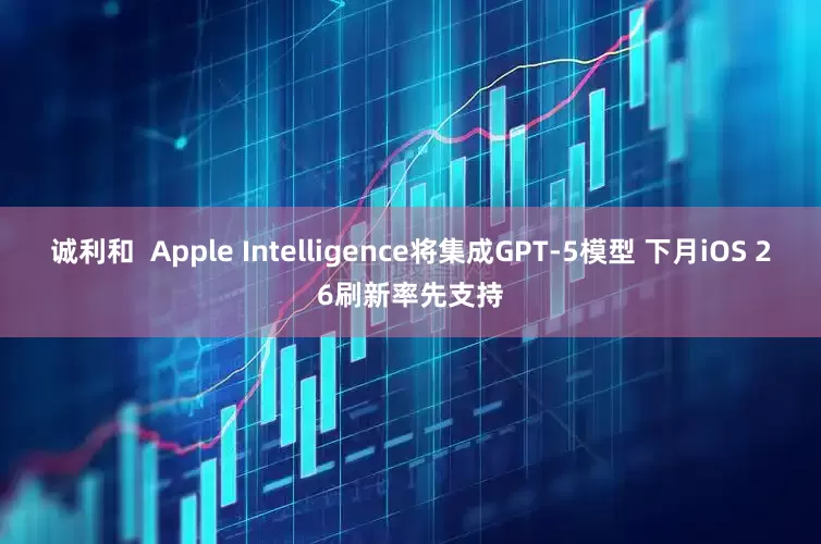 诚利和  Apple Intelligence将集成GPT-5模型 下月iOS 26刷新率先支持