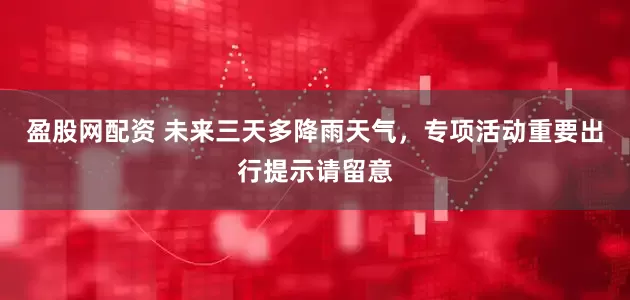 盈股网配资 未来三天多降雨天气，专项活动重要出行提示请留意