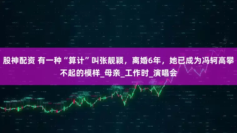 股神配资 有一种“算计”叫张靓颖，离婚6年，她已成为冯轲高攀不起的模样_母亲_工作时_演唱会