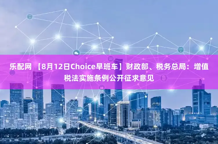 乐配网 【8月12日Choice早班车】财政部、税务总局：增值税法实施条例公开征求意见