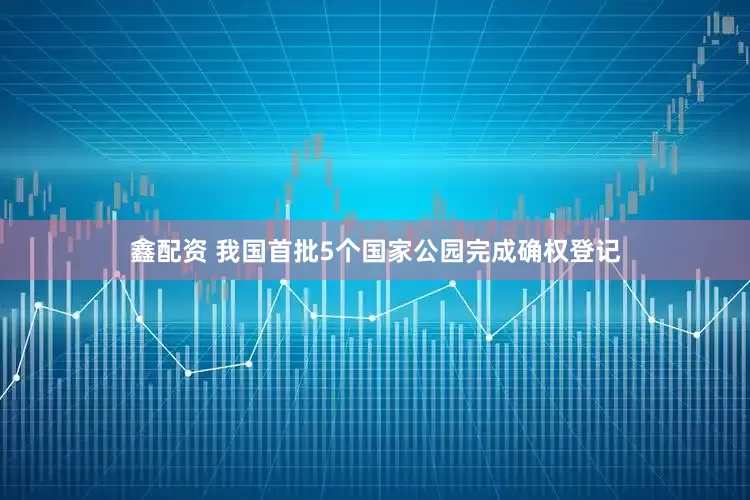 鑫配资 我国首批5个国家公园完成确权登记