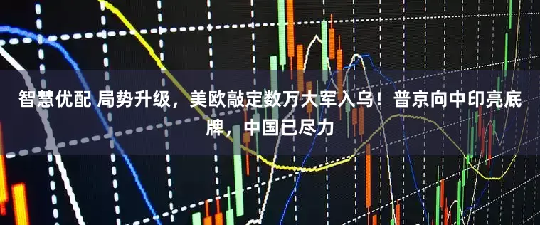 智慧优配 局势升级，美欧敲定数万大军入乌！普京向中印亮底牌，中国已尽力