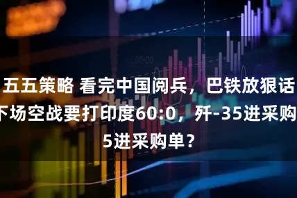 五五策略 看完中国阅兵，巴铁放狠话，下场空战要打印度60:0，歼-35进采购单？