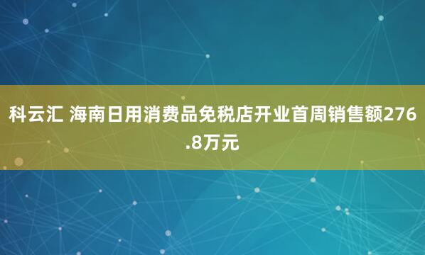 科云汇 海南日用消费品免税店开业首周销售额276.8万元