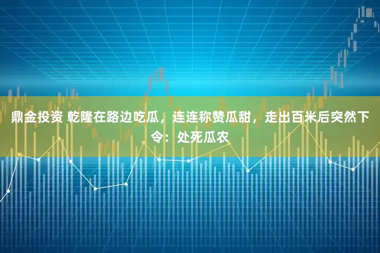 鼎金投资 乾隆在路边吃瓜，连连称赞瓜甜，走出百米后突然下令：处死瓜农