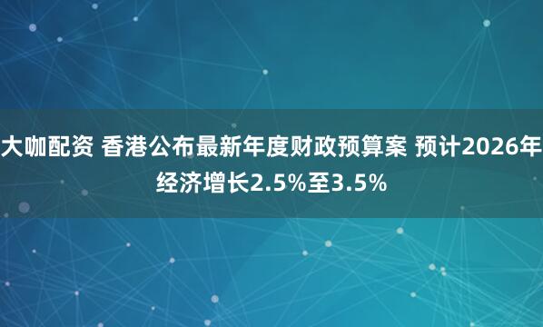 大咖配资 香港公布最新年度财政预算案 预计2026年经济增长2.5%至3.5%