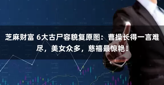 芝麻财富 6大古尸容貌复原图：曹操长得一言难尽，美女众多，慈禧最惊艳！