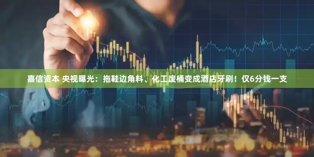 嘉信资本 央视曝光：拖鞋边角料、化工废桶变成酒店牙刷！仅6分钱一支